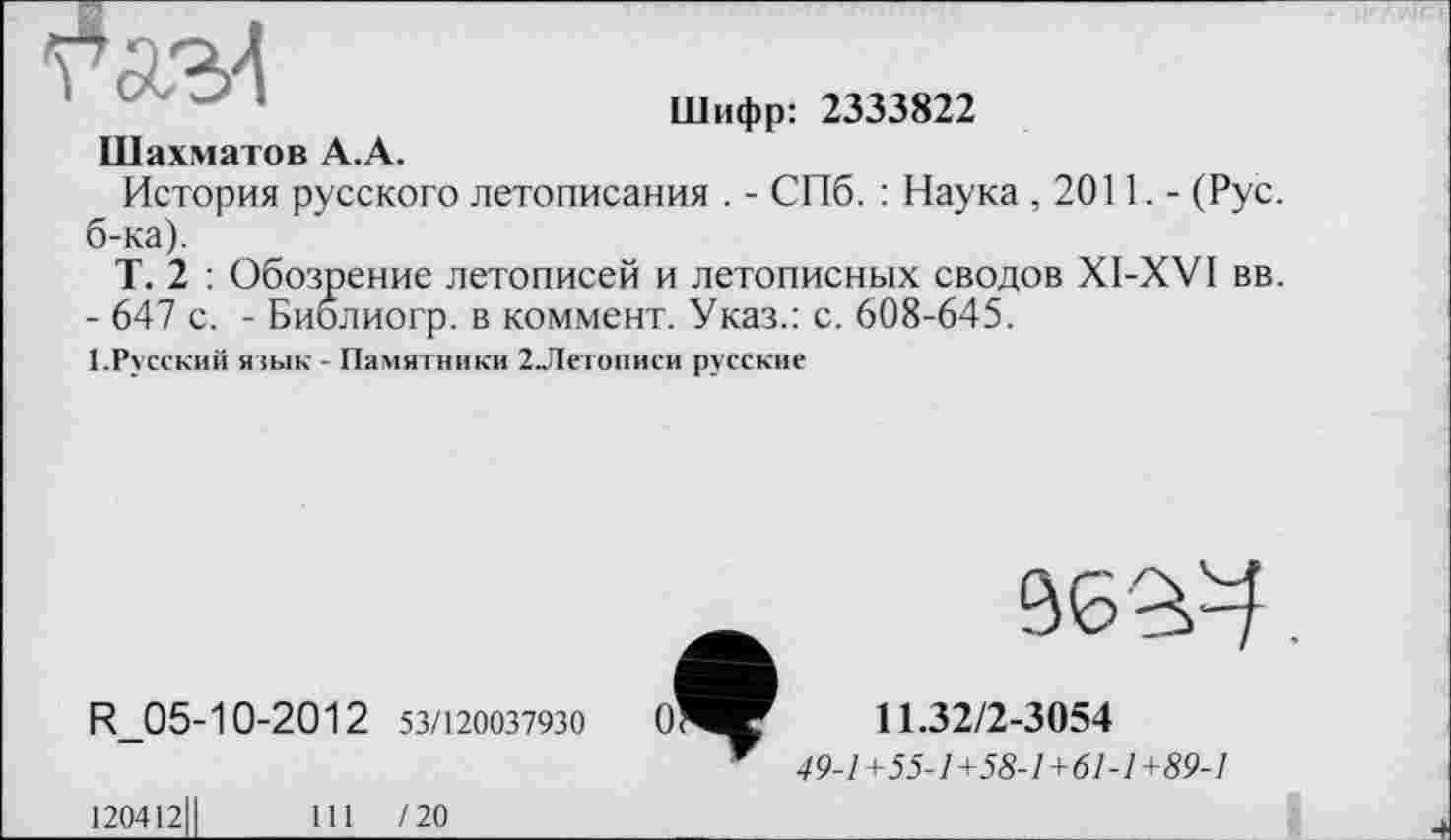 ﻿Шифр: 2333822
Шахматов А.А.
История русского летописания . - СПб. : Наука ,2011.- (Рус. б-ка).
Т. 2 : Обозрение летописей и летописных сводов XI-XVI вв.
- 647 с. - Биолиогр. в коммент. Указ.: с. 608-645.
І.Русский язык - Памятники 2Летописи русские
R_05-10-2012 53/120037930
120412ІІ	111 /20
96^.
11.32/2-3054
49-1+55-1+58-1+61-1+89-1